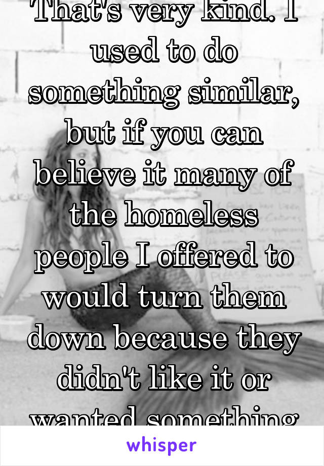 That's very kind. I used to do something similar, but if you can believe it many of the homeless people I offered to would turn them down because they didn't like it or wanted something to go with it.