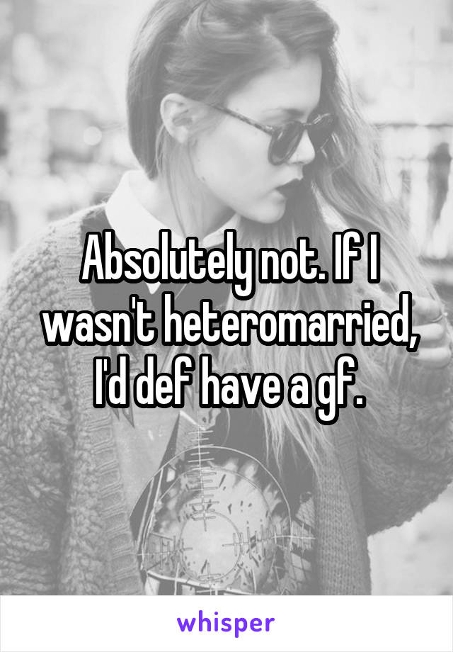 Absolutely not. If I wasn't heteromarried, I'd def have a gf.