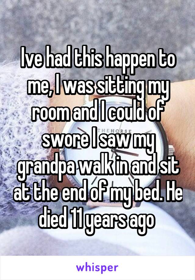 Ive had this happen to me, I was sitting my room and I could of swore I saw my grandpa walk in and sit at the end of my bed. He died 11 years ago 