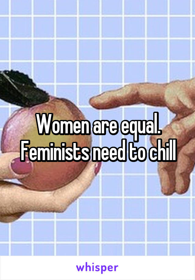 Women are equal. Feminists need to chill