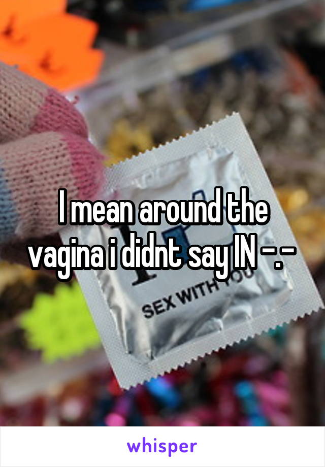 I mean around the vagina i didnt say IN -.- 