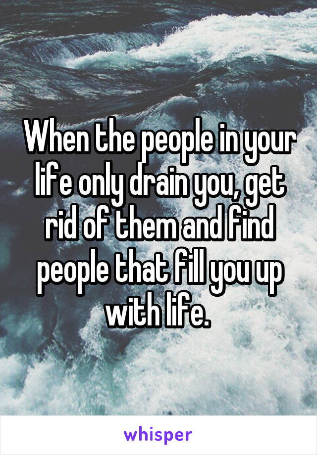 When the people in your life only drain you, get rid of them and find people that fill you up with life. 