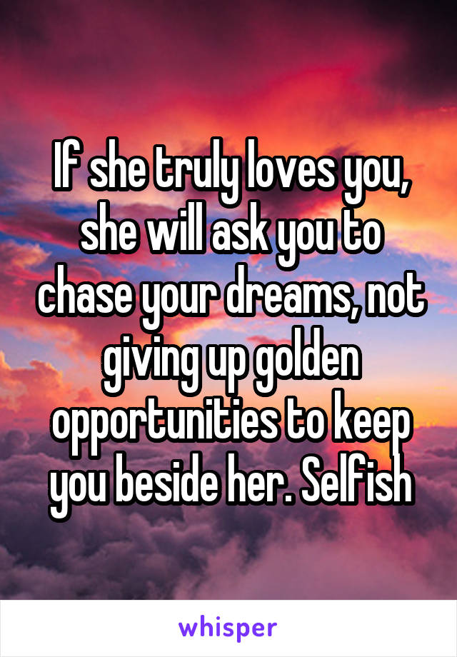 If she truly loves you, she will ask you to chase your dreams, not giving up golden opportunities to keep you beside her. Selfish