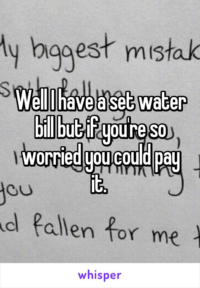 Well I have a set water bill but if you're so worried you could pay it. 