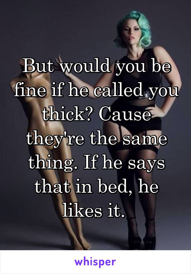 But would you be fine if he called you thick? Cause they're the same thing. If he says that in bed, he likes it. 