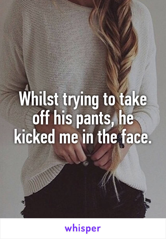 Whilst trying to take off his pants, he kicked me in the face.