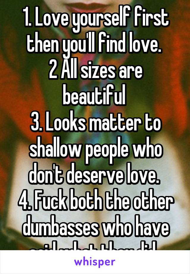 1. Love yourself first then you'll find love. 
2 All sizes are beautiful 
3. Looks matter to shallow people who don't deserve love. 
4. Fuck both the other dumbasses who have said what they did. 