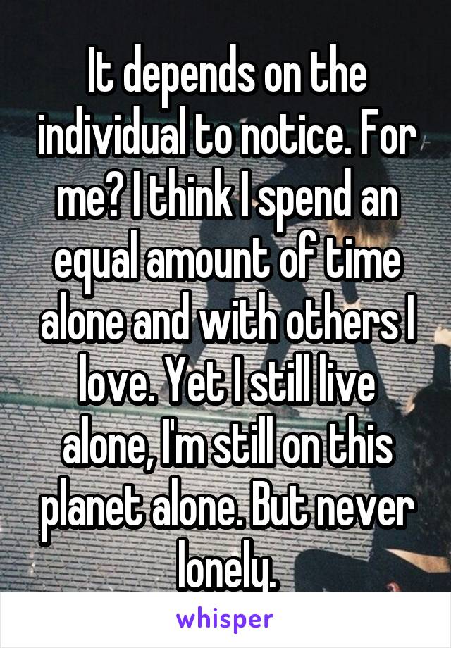 It depends on the individual to notice. For me? I think I spend an equal amount of time alone and with others I love. Yet I still live alone, I'm still on this planet alone. But never lonely.