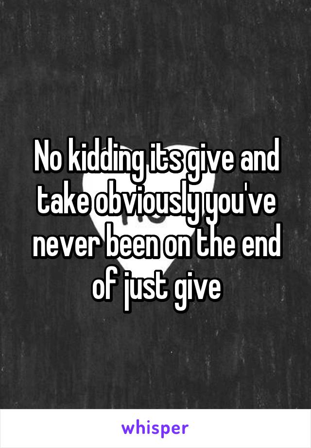 No kidding its give and take obviously you've never been on the end of just give