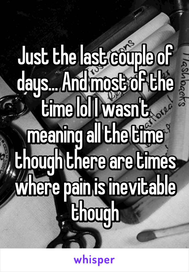 Just the last couple of days... And most of the time lol I wasn't meaning all the time though there are times where pain is inevitable though