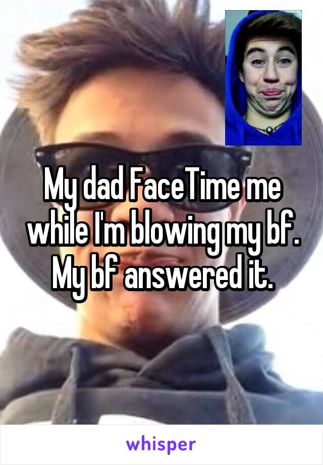 My dad FaceTime me while I'm blowing my bf. My bf answered it.