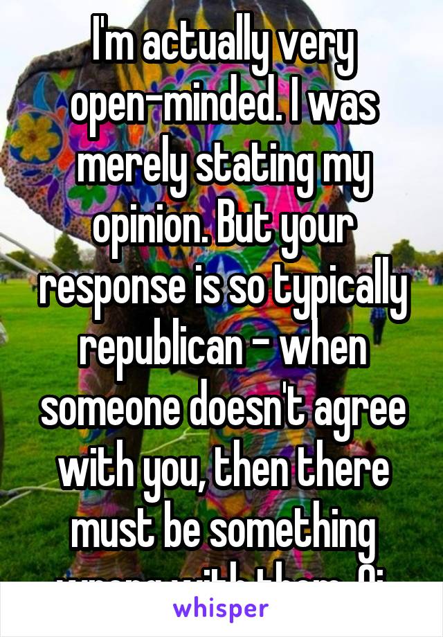 I'm actually very open-minded. I was merely stating my opinion. But your response is so typically republican - when someone doesn't agree with you, then there must be something wrong with them. Oi.