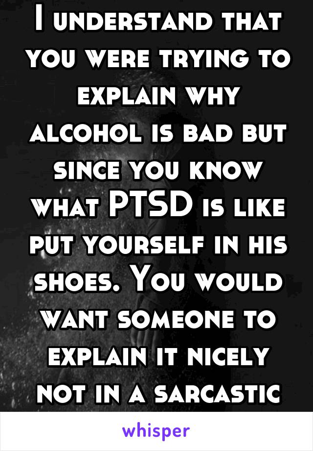 I understand that you were trying to explain why alcohol is bad but since you know what PTSD is like put yourself in his shoes. You would want someone to explain it nicely not in a sarcastic way