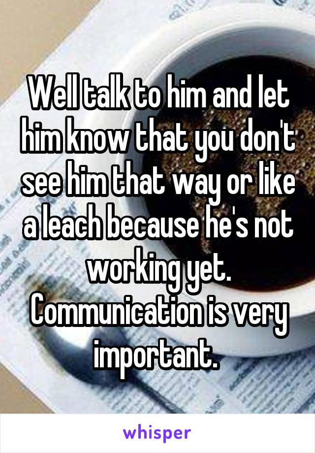 Well talk to him and let him know that you don't see him that way or like a leach because he's not working yet. Communication is very important. 