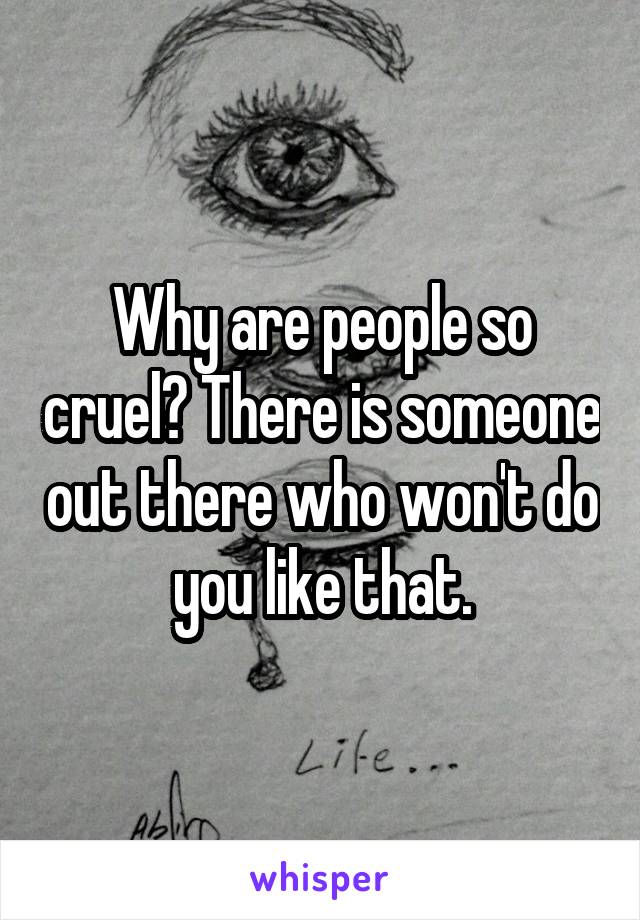 Why are people so cruel? There is someone out there who won't do you like that.