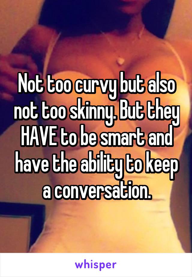 Not too curvy but also not too skinny. But they HAVE to be smart and have the ability to keep a conversation.