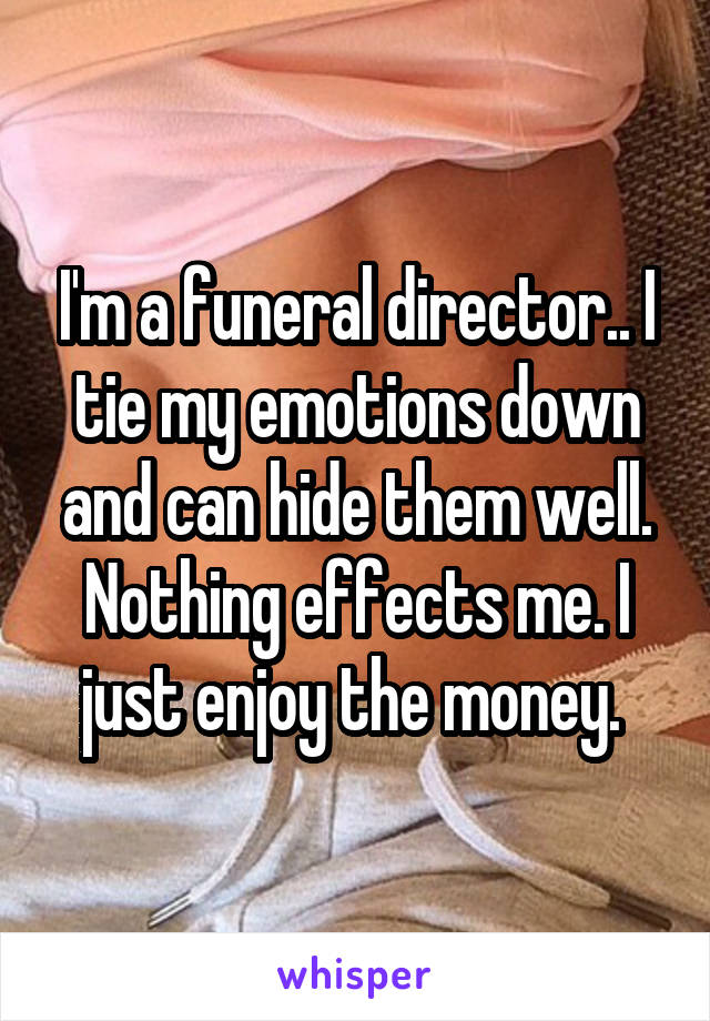 I'm a funeral director.. I tie my emotions down and can hide them well. Nothing effects me. I just enjoy the money. 
