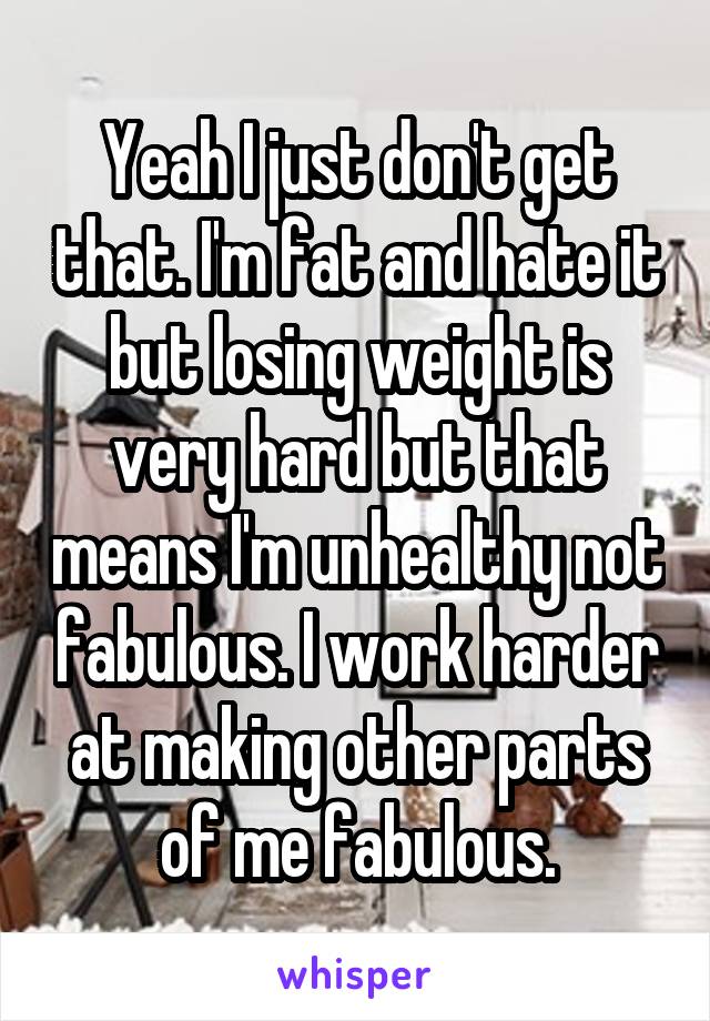 Yeah I just don't get that. I'm fat and hate it but losing weight is very hard but that means I'm unhealthy not fabulous. I work harder at making other parts of me fabulous.