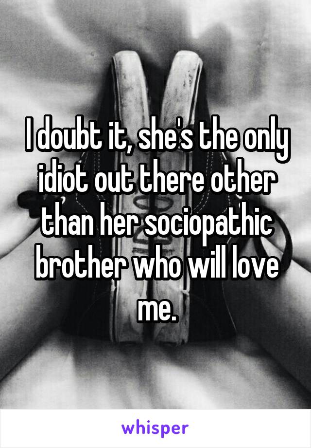 I doubt it, she's the only idiot out there other than her sociopathic brother who will love me.