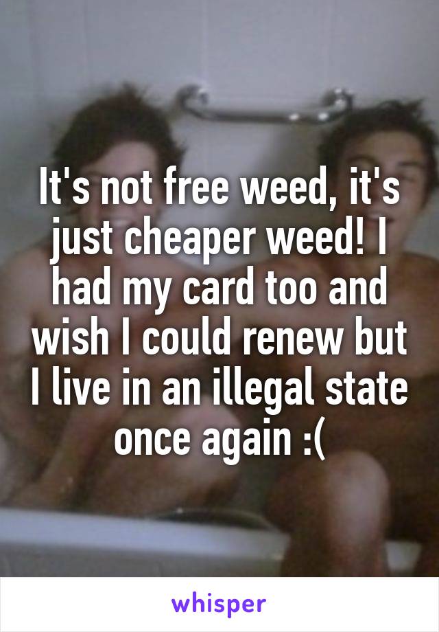 It's not free weed, it's just cheaper weed! I had my card too and wish I could renew but I live in an illegal state once again :(