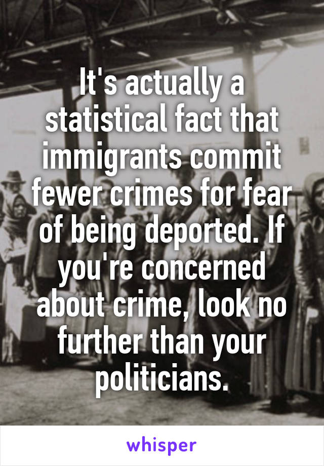 It's actually a statistical fact that immigrants commit fewer crimes for fear of being deported. If you're concerned about crime, look no further than your politicians.