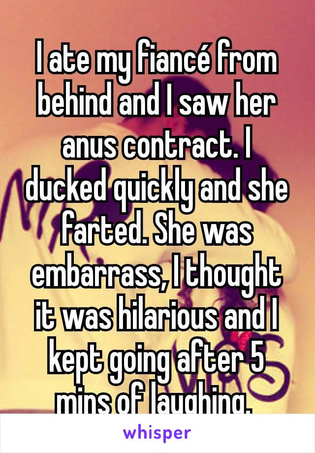 I ate my fiancé from behind and I saw her anus contract. I ducked quickly and she farted. She was embarrass, I thought it was hilarious and I kept going after 5 mins of laughing. 