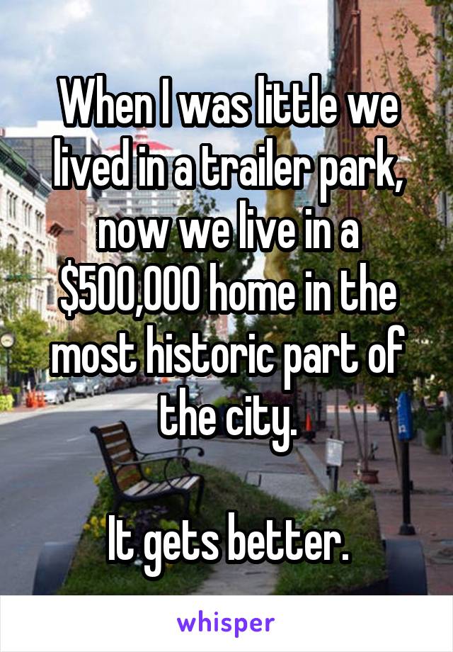 When I was little we lived in a trailer park, now we live in a $500,000 home in the most historic part of the city.

It gets better.