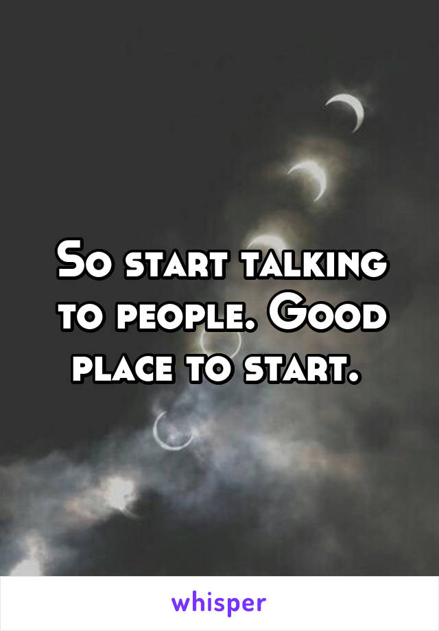 So start talking to people. Good place to start. 