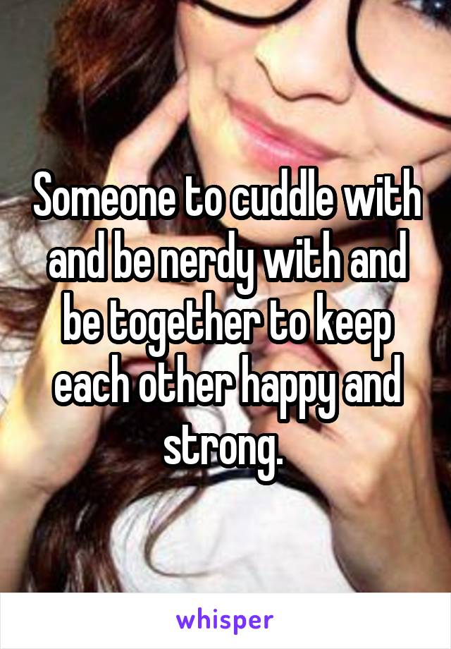 Someone to cuddle with and be nerdy with and be together to keep each other happy and strong. 