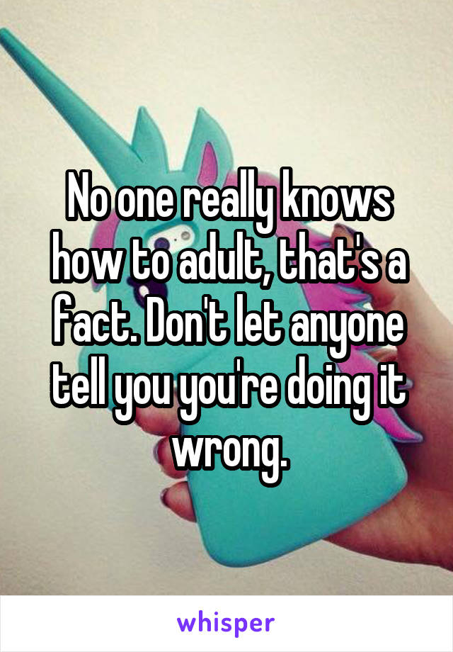 No one really knows how to adult, that's a fact. Don't let anyone tell you you're doing it wrong.