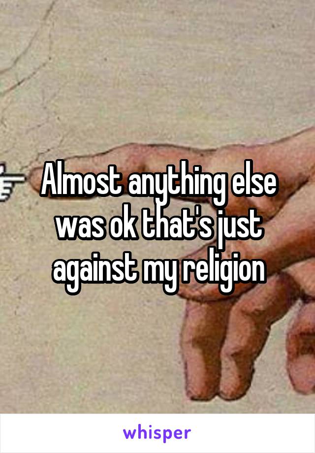 Almost anything else was ok that's just against my religion