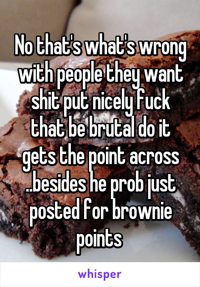 No that's what's wrong with people they want shit put nicely fuck that be brutal do it gets the point across ..besides he prob just posted for brownie points 