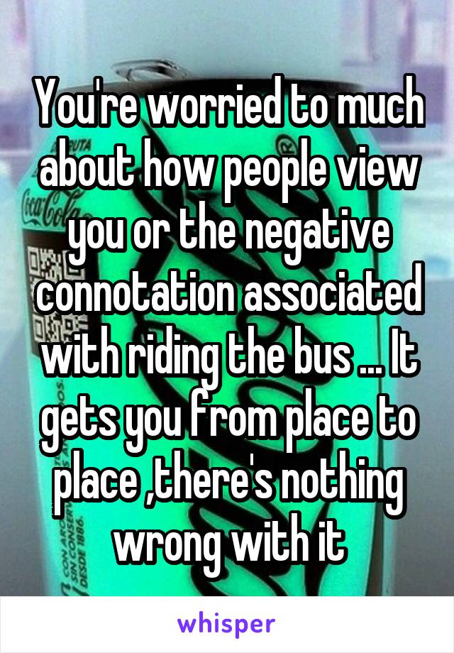 You're worried to much about how people view you or the negative connotation associated with riding the bus ... It gets you from place to place ,there's nothing wrong with it