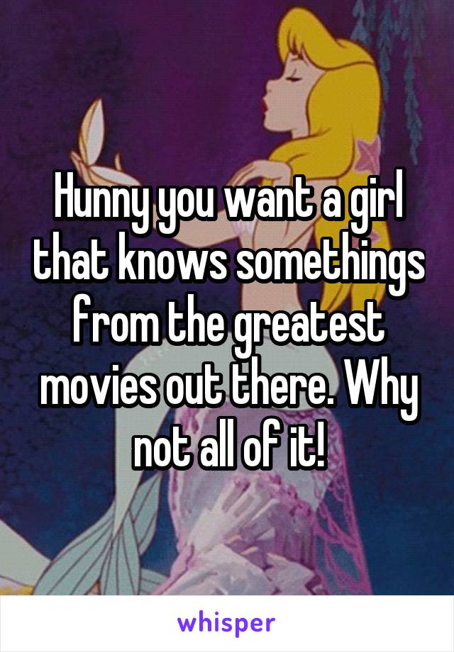 Hunny you want a girl that knows somethings from the greatest movies out there. Why not all of it!