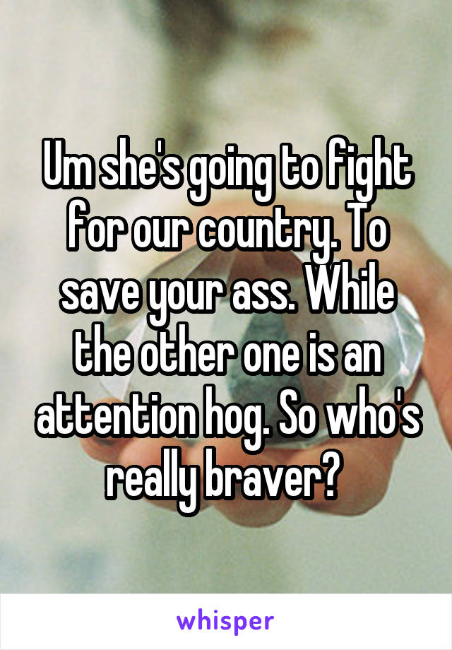 Um she's going to fight for our country. To save your ass. While the other one is an attention hog. So who's really braver? 