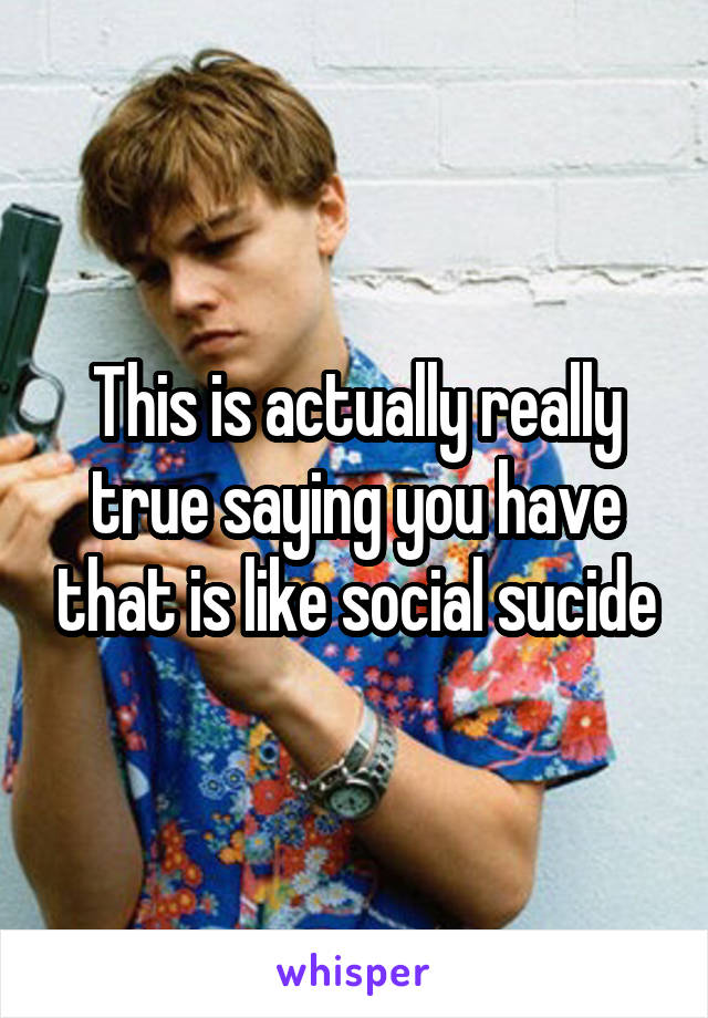 This is actually really true saying you have that is like social sucide