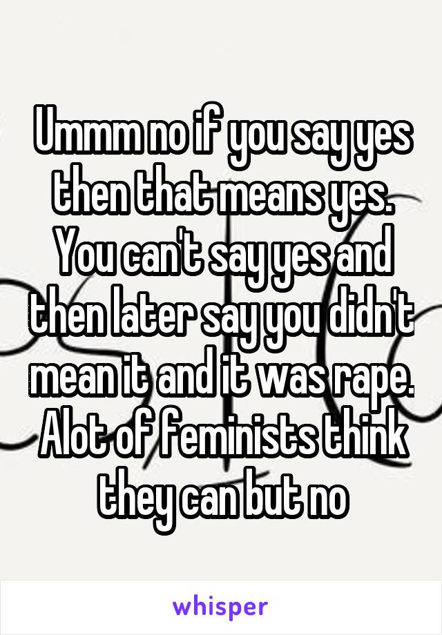 Ummm no if you say yes then that means yes. You can't say yes and then later say you didn't mean it and it was rape. Alot of feminists think they can but no