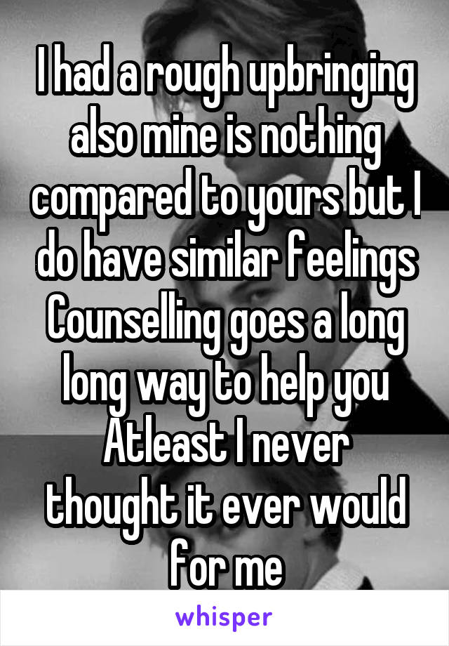 I had a rough upbringing also mine is nothing compared to yours but I do have similar feelings
Counselling goes a long long way to help you
Atleast I never thought it ever would for me