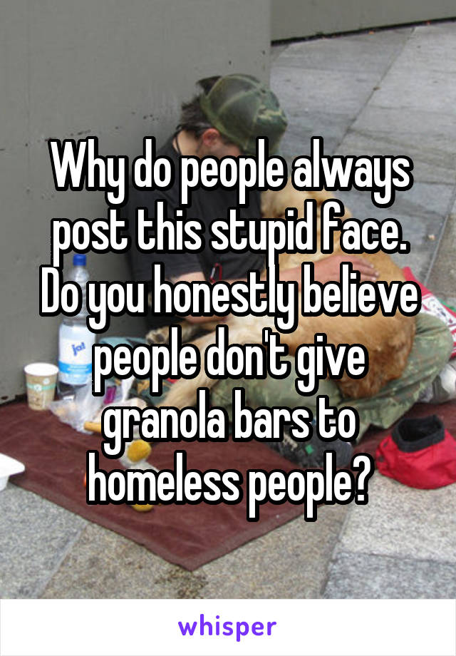 Why do people always post this stupid face. Do you honestly believe people don't give granola bars to homeless people?