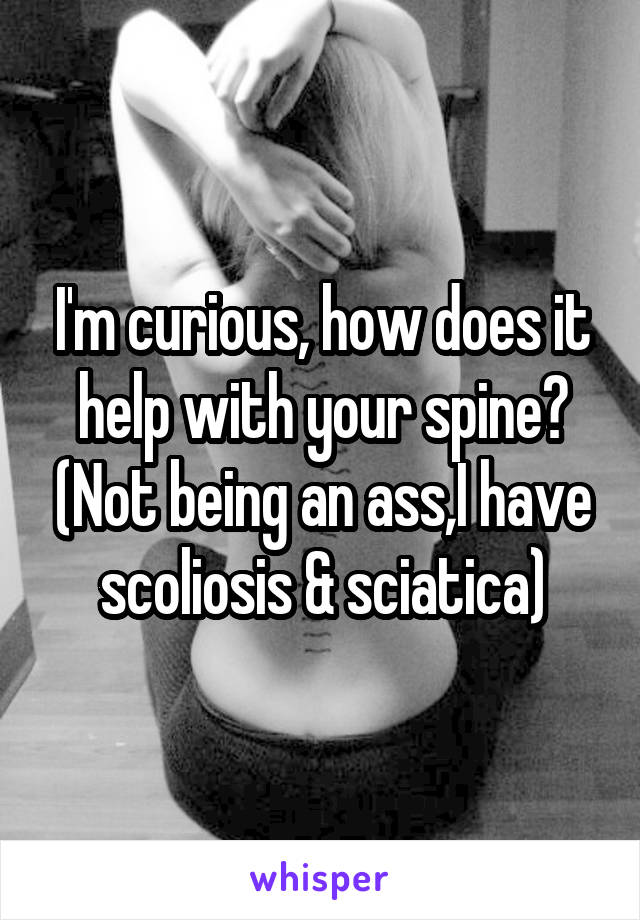 I'm curious, how does it help with your spine? (Not being an ass,I have scoliosis & sciatica)