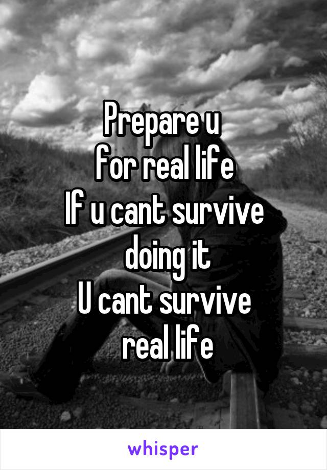 Prepare u 
for real life
If u cant survive
 doing it
U cant survive
 real life