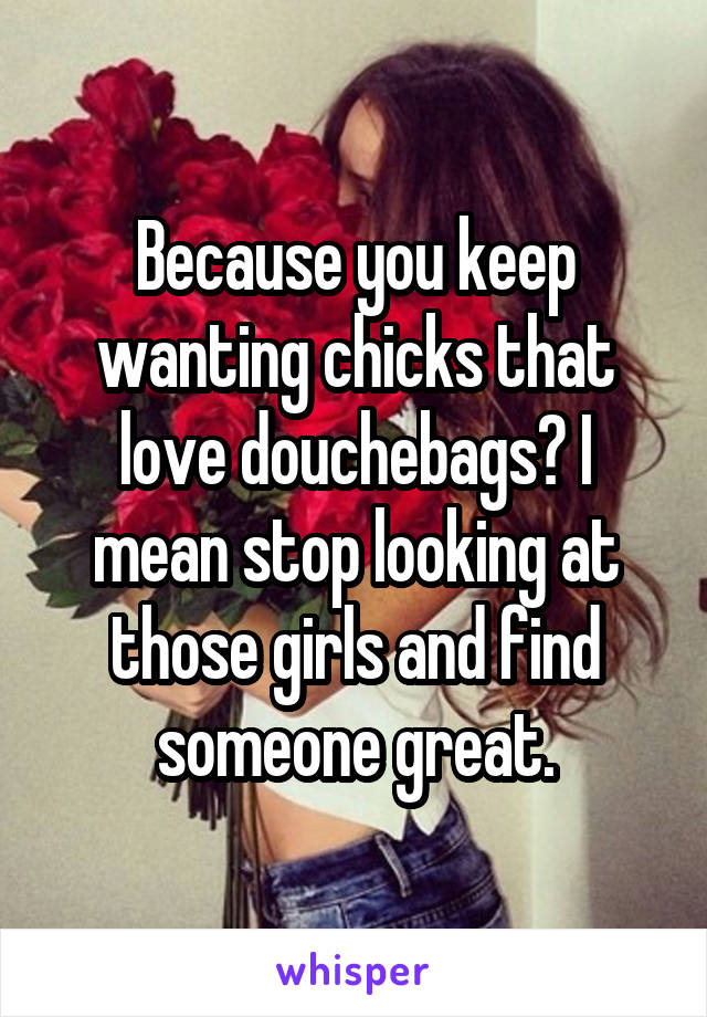 Because you keep wanting chicks that love douchebags? I mean stop looking at those girls and find someone great.