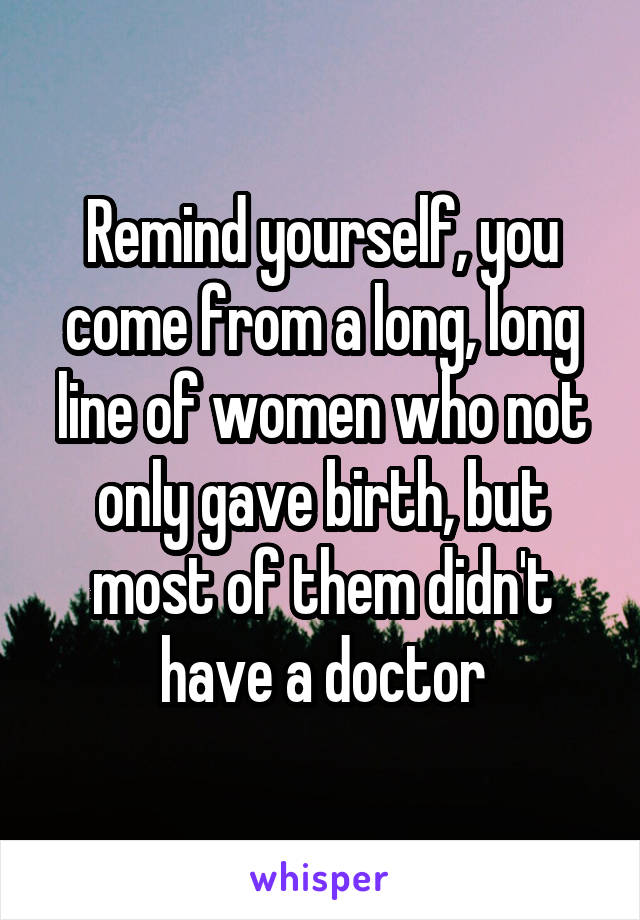 Remind yourself, you come from a long, long line of women who not only gave birth, but most of them didn't have a doctor