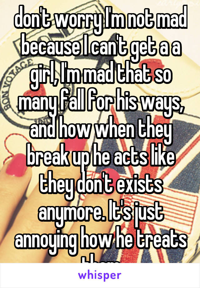 don't worry I'm not mad because I can't get a a girl, I'm mad that so many fall for his ways, and how when they break up he acts like they don't exists anymore. It's just annoying how he treats them