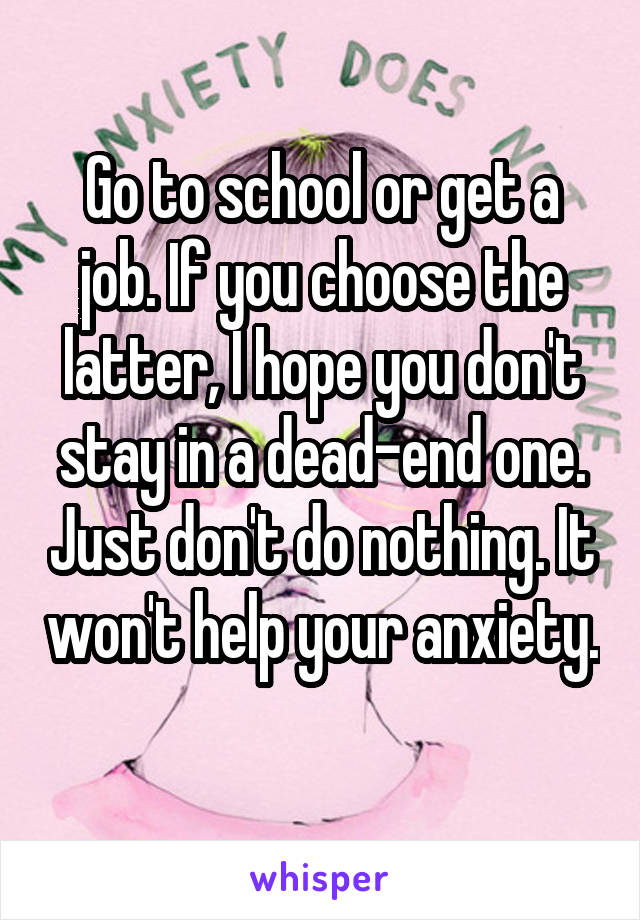 Go to school or get a job. If you choose the latter, I hope you don't stay in a dead-end one. Just don't do nothing. It won't help your anxiety. 