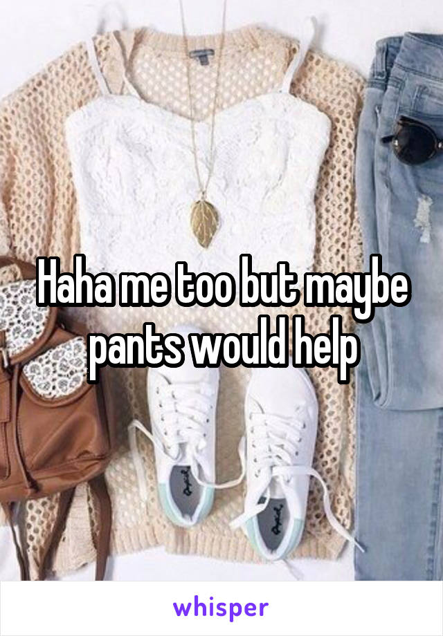 Haha me too but maybe pants would help