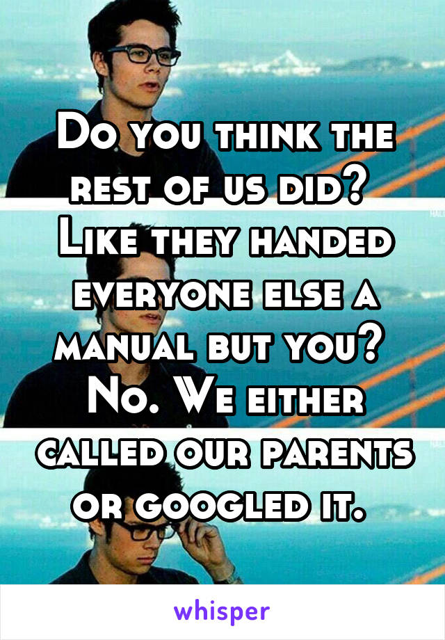 Do you think the rest of us did?  Like they handed everyone else a manual but you?  No. We either called our parents or googled it. 