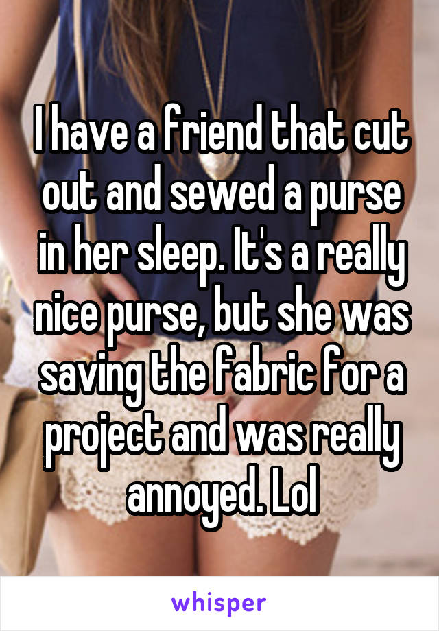 I have a friend that cut out and sewed a purse in her sleep. It's a really nice purse, but she was saving the fabric for a project and was really annoyed. Lol