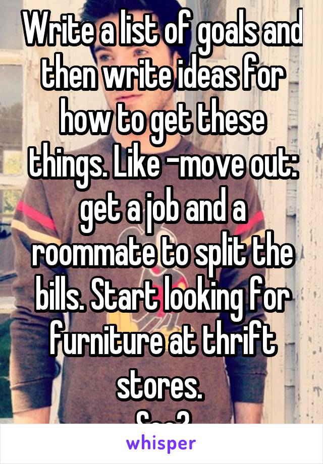 Write a list of goals and then write ideas for how to get these things. Like -move out: get a job and a roommate to split the bills. Start looking for furniture at thrift stores. 
See?