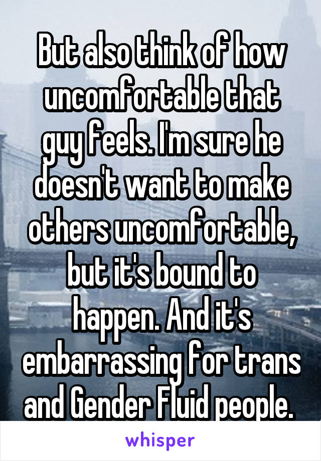 But also think of how uncomfortable that guy feels. I'm sure he doesn't want to make others uncomfortable, but it's bound to happen. And it's embarrassing for trans and Gender Fluid people. 